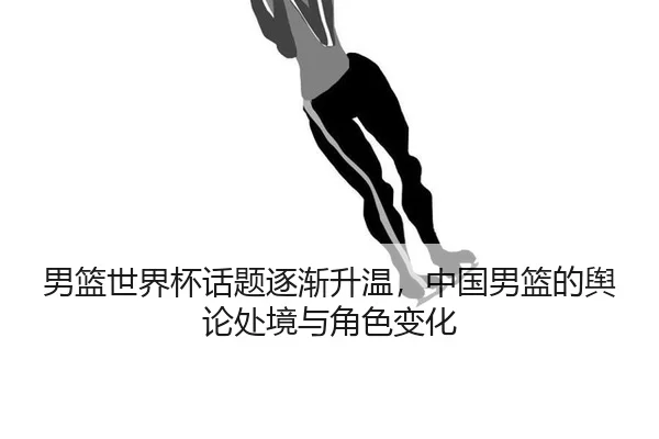 男篮世界杯话题逐渐升温，中国男篮的舆论处境与角色变化