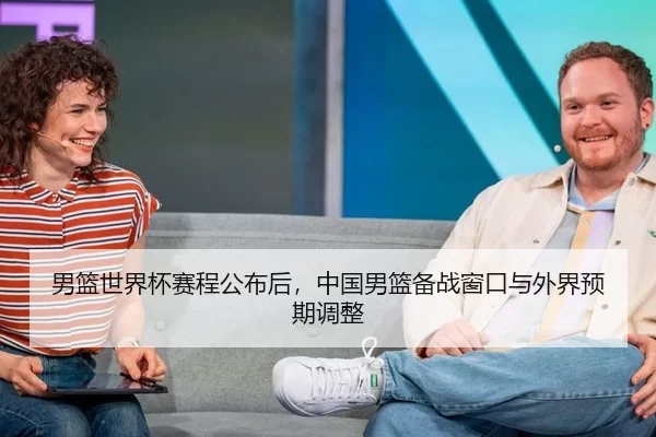 男篮世界杯赛程公布后，中国男篮备战窗口与外界预期调整