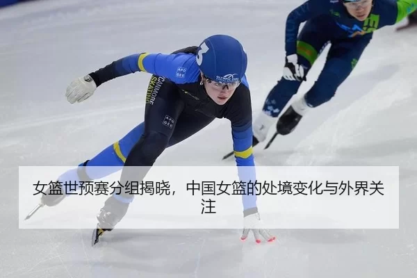女篮世预赛分组揭晓，中国女篮的处境变化与外界关注